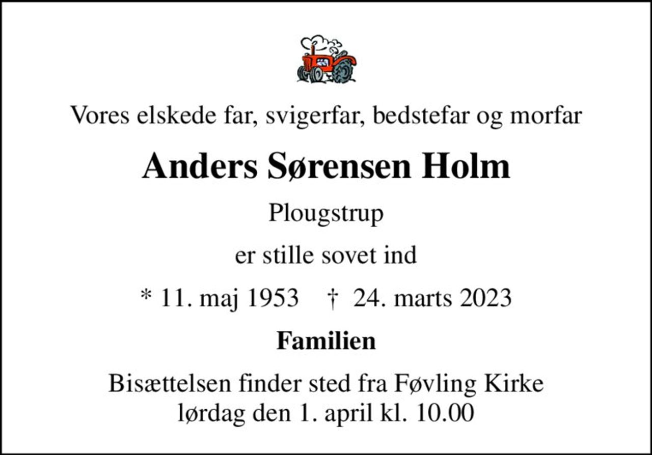 Vores elskede far, svigerfar, bedstefar og morfar
Anders Sørensen Holm
Plougstrup
er stille sovet ind
* 11. maj 1953    ✝ 24. marts 2023
Familien
Bisættelsen finder sted fra Føvling Kirke  lørdag den 1. april kl. 10.00