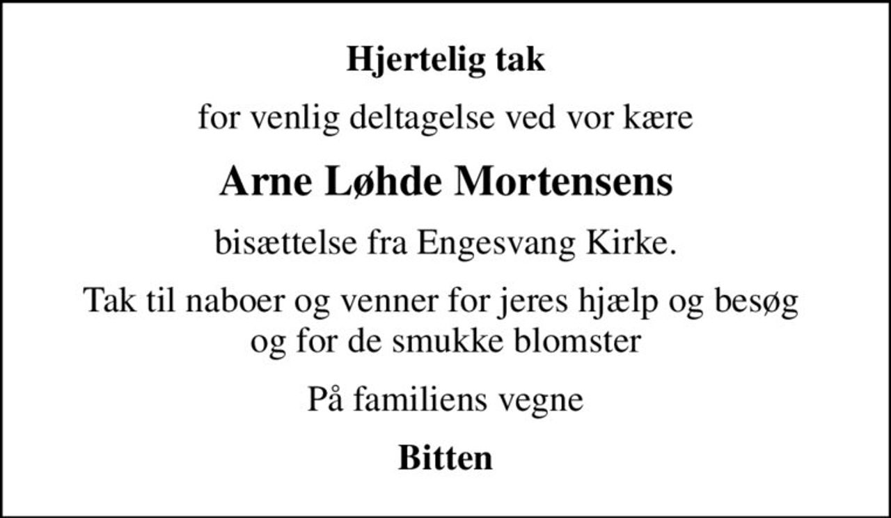Hjertelig tak
for venlig deltagelse ved vor kære
Arne Løhde Mortensens
bisættelse fra Engesvang Kirke.
Tak til naboer og venner for jeres hjælp og besøg  og for de smukke blomster
På familiens vegne
Bitten