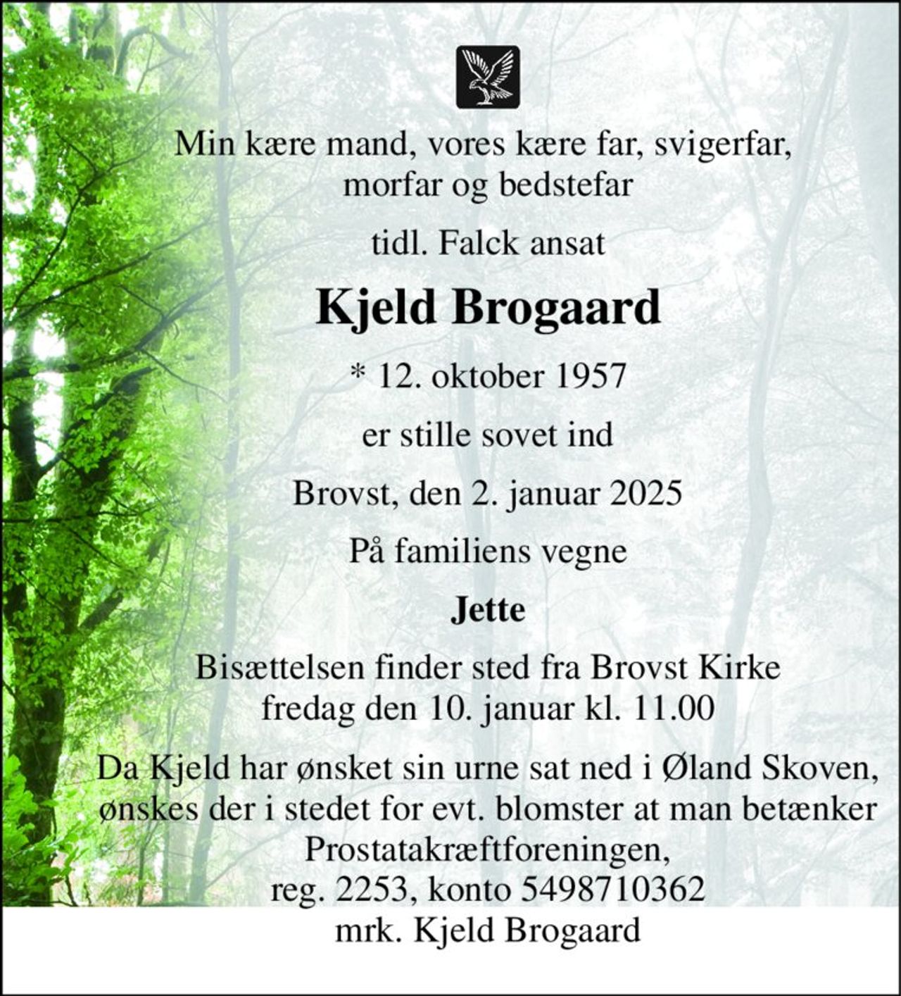 Vor kære mand, far, svigerfar, morfar og bedstefar 
tidl. Falck ansat 
Kjeld Brogaard 
*​ 12. oktober 1957 
er stille sovet ind 
Brovst, den 2. januar 2025 
På familiens vegne 
Jette 
Bisættelsen​ finder sted fra Brovst Kirke​ fredag den 10. januar​ kl. 11.00 
Da Kjeld har ønsket sin urne sat ned i Øland Skoven, ønskes der i stedet for evt. blomster at man betænker Prostatakræftforeningen, reg. 2253, konto 5498710362 mrk. Kjeld Brogaard