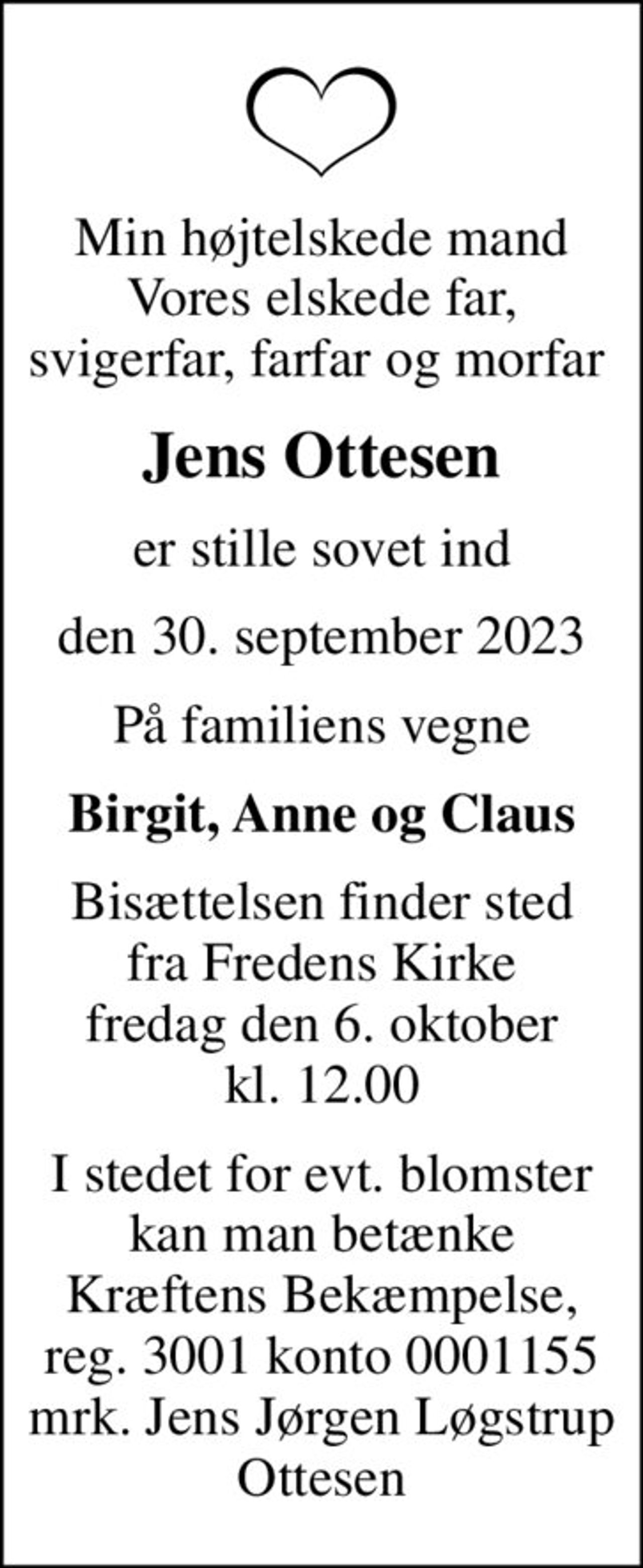 Min højtelskede mand Vores elskede far, svigerfar, farfar og morfar 
Jens Ottesen
er stille sovet ind
den 30. september 2023
På familiens vegne
Birgit, Anne og Claus
Bisættelsen finder sted fra Fredens Kirke fredag den 6. oktober kl. 12.00
I stedet for evt. blomster kan man betænke
					Kræftens Bekæmpelse reg.3001konto0001155mrk. Jens Jørgen Løgstrup
					Ottesen