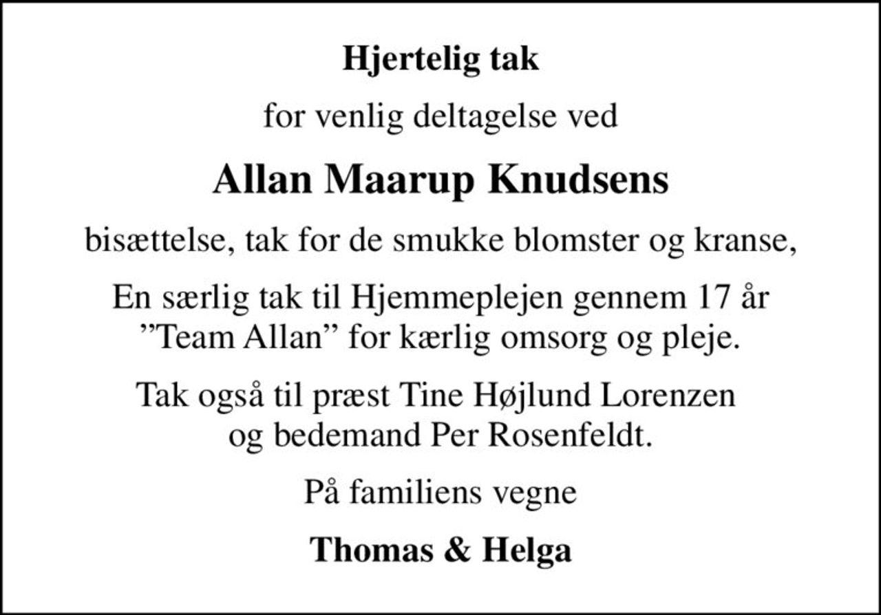 Hjertelig tak
for venlig deltagelse ved
Allan Maarup Knudsens
bisættelse, tak for de smukke blomster og kranse,
En særlig tak til Hjemmeplejen gennem 17 år Team Allan for kærlig omsorg og pleje.
Tak også til præst Tine Højlund Lorenzen  og bedemand Per Rosenfeldt.
På familiens vegne
Thomas & Helga