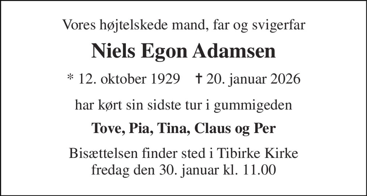 Vores højtelskede mand, far og svigerfar 
Niels Egon Adamsen 
* 12. oktober 1929    ✝ 20. januar 2026 
har kørt sin sidste tur i gummigeden 
Tove, Pia, Tina, Claus og Per 
Bisættelsen finder sted i Tibirke Kirke fredag den 30. januar kl. 11.00