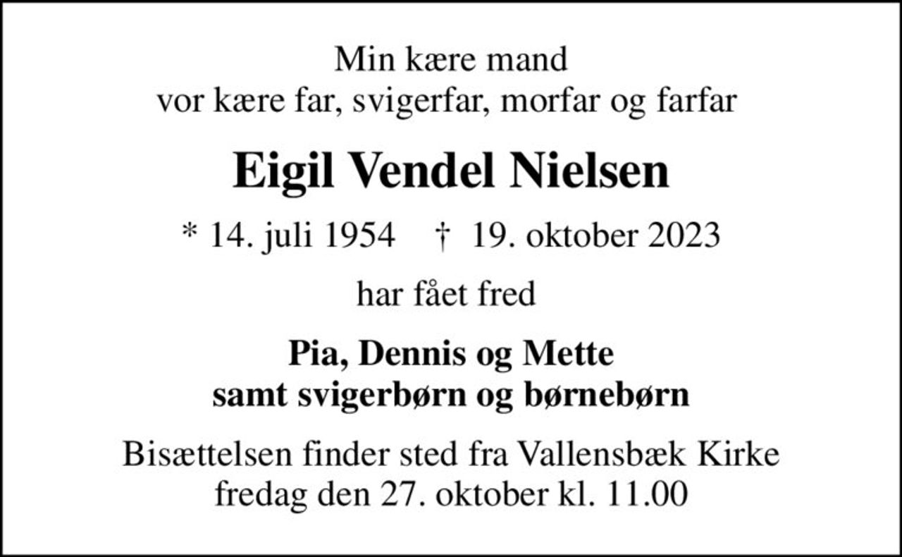 Min kære mand vor kære far, svigerfar, morfar og farfar 
Eigil Vendel Nielsen
* 14. juli 1954    ✝ 19. oktober 2023
har fået fred 
Pia, Dennis og Mette samt svigerbørn og børnebørn
Bisættelsen finder sted fra Vallensbæk Kirke  fredag den 27. oktober kl. 11.00