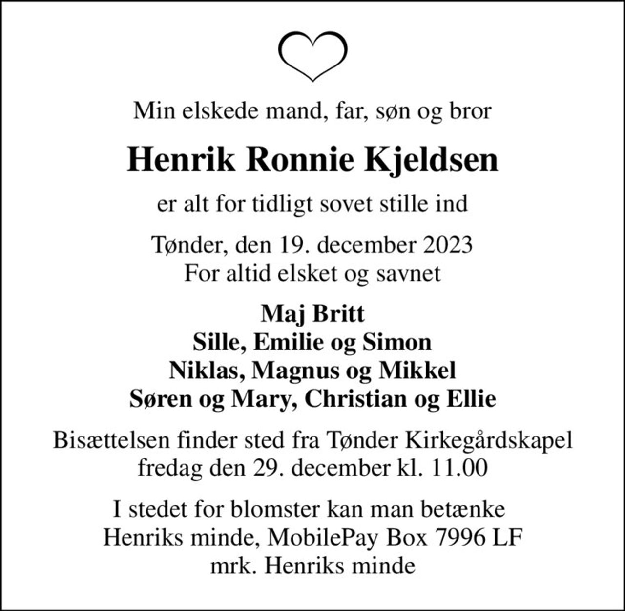 Min elskede mand, far, søn og bror
Henrik Ronnie Kjeldsen
er alt for tidligt sovet stille ind
Tønder, den 19. december 2023 For altid elsket og savnet
Maj Britt Sille, Emilie og Simon Niklas, Magnus og Mikkel Søren og Mary, Christian og Ellie
Bisættelsen finder sted fra Tønder Kirkegårdskapel  fredag den 29. december kl. 11.00 
I stedet for blomster kan man betænke  Henriks minde, MobilePay Box 7996 LF mrk. Henriks minde