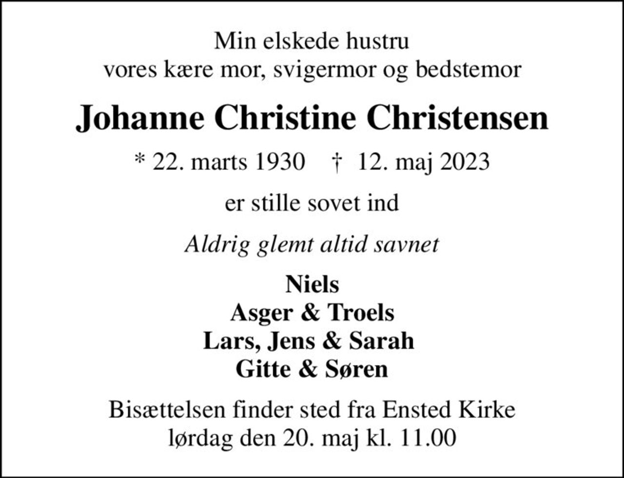 Min elskede hustru vores kære mor, svigermor og bedstemor
Johanne Christine Christensen
* 22. marts 1930    ✝ 12. maj 2023
er stille sovet ind
Aldrig glemt altid savnet
Niels Asger & Troels Lars, Jens & Sarah  Gitte & Søren
Bisættelsen finder sted fra Ensted Kirke  lørdag den 20. maj kl. 11.00