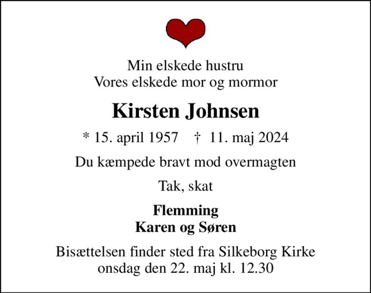 Min elskede hustru Vores elskede mor og mormor
Kirsten Johnsen
* 15. april 1957    ✝ 11. maj 2024
Du kæmpede bravt mod overmagten
Tak, skat
Flemming Karen og Søren
Bisættelsen finder sted fra Silkeborg Kirke  onsdag den 22. maj kl. 12.30