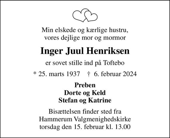 Min elskede og kærlige hustru, vores dejlige mor og mormor
Inger Juul Henriksen
er sovet stille ind på Toftebo
* 25. marts 1937    &#x271d; 6. februar 2024
Preben Dorte og Keld Stefan og Katrine
Bisættelsen finder sted fra Hammerum Valgmenighedskirke  torsdag den 15. februar kl. 13.00