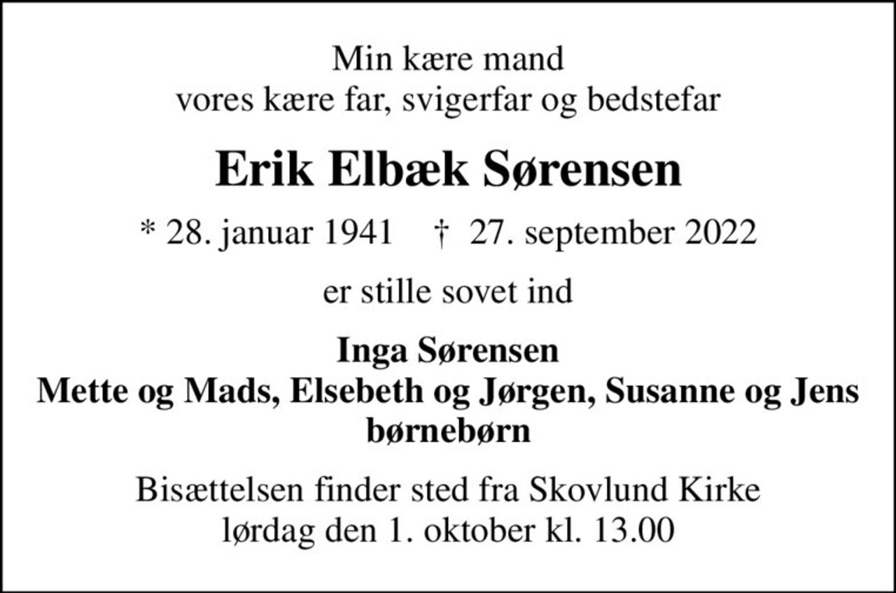 Min kære mand vores kære far, svigerfar og bedstefar
Erik Elbæk Sørensen
* 28. januar 1941    ✝ 27. september 2022
er stille sovet ind
Inga Sørensen Mette og Mads, Elsebeth og Jørgen, Susanne og Jens børnebørn
Bisættelsen finder sted fra Skovlund Kirke  lørdag den 1. oktober kl. 13.00
