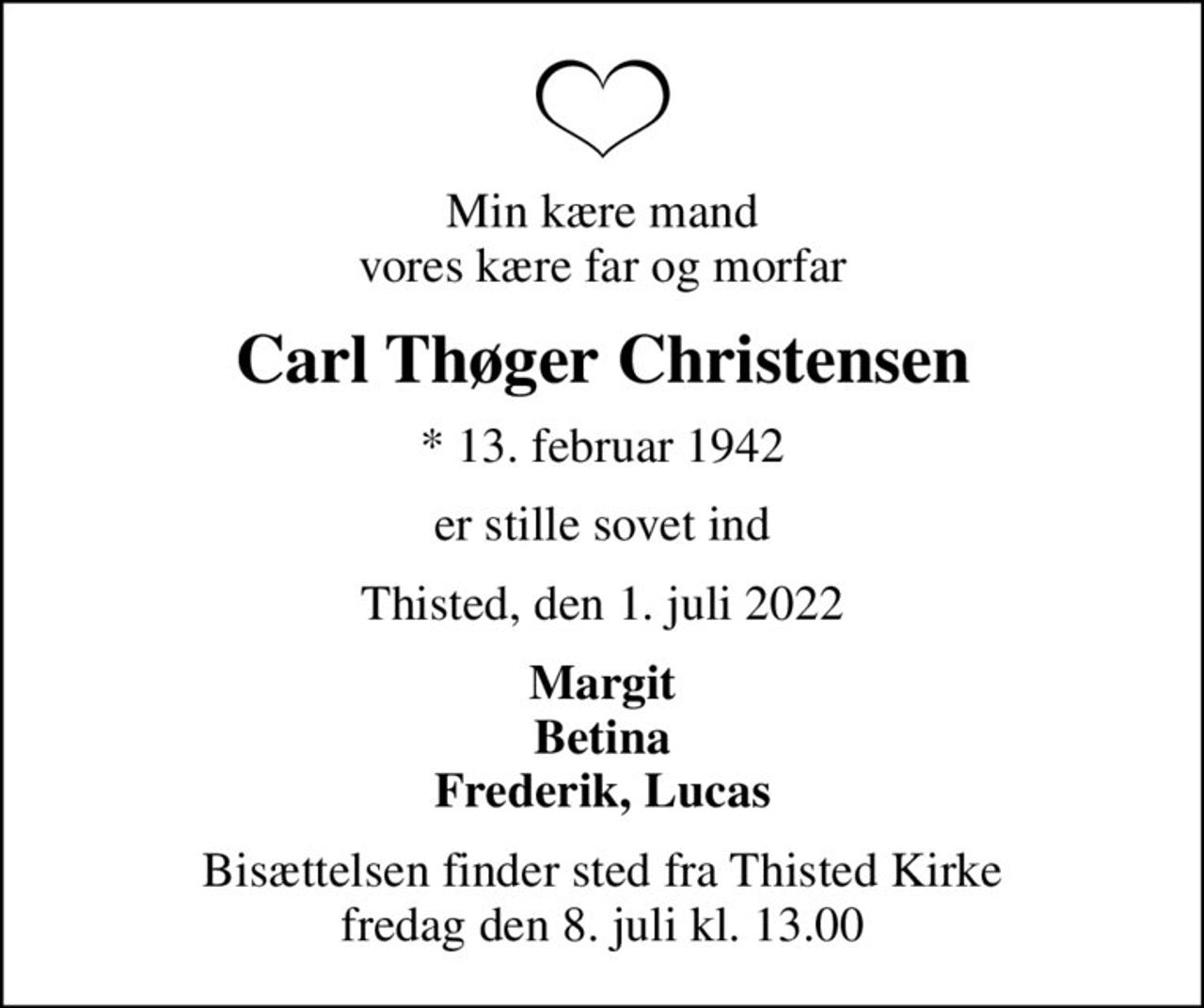 Min kære mand vores kære far og morfar
Carl Thøger Christensen
* 13. februar 1942
er stille sovet ind
Thisted, den 1. juli 2022
Margit Betina Frederik, Lucas
Bisættelsen finder sted fra Thisted Kirke  fredag den 8. juli kl. 13.00
