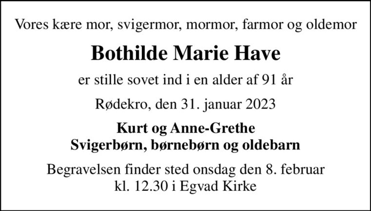 Vores kære mor, svigermor, mormor, farmor og oldemor
Bothilde Marie Have
er stille sovet ind i en alder af 91 år
Rødekro, den 31. januar 2023
Kurt og Anne-Grethe Svigerbørn, børnebørn og oldebarn
Begravelsen finder sted onsdag den 8. februar kl. 12.30 i Egvad Kirke