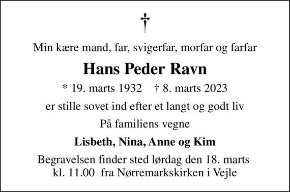 Min kære mand, far, svigerfar, morfar og farfar
Hans Peder Ravn
* 19. marts 1932    &#x271d; 8. marts 2023
er stille sovet ind efter et langt og godt liv
På familiens vegne
Lisbeth, Nina, Anne og Kim
Begravelsen finder sted lørdag den 18. marts  kl. 11.00  fra Nørremarkskirken i Vejle