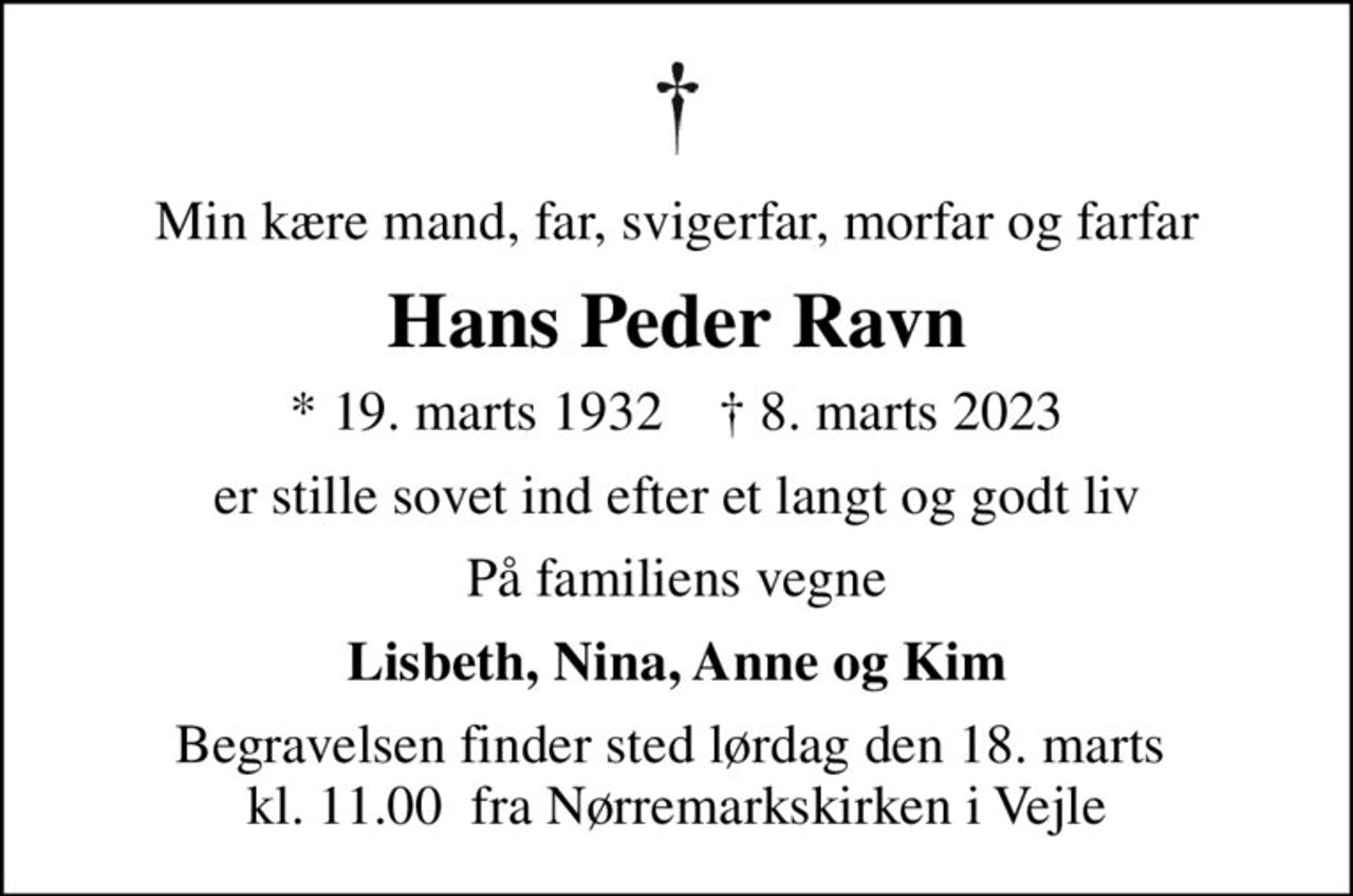 Min kære mand, far, svigerfar, morfar og farfar
Hans Peder Ravn
* 19. marts 1932    ✝ 8. marts 2023
er stille sovet ind efter et langt og godt liv
På familiens vegne
Lisbeth, Nina, Anne og Kim
Begravelsen finder sted lørdag den 18. marts  kl. 11.00  fra Nørremarkskirken i Vejle