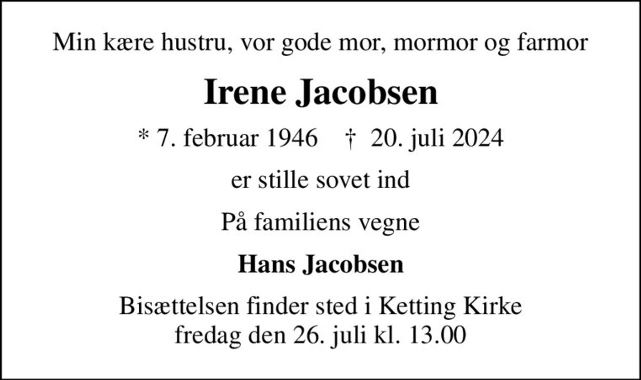 Min kære hustru, vor gode mor, mormor og farmor
Irene Jacobsen
* 7. februar 1946    ✝ 20. juli 2024
er stille sovet ind
På familiens vegne
Hans Jacobsen
Bisættelsen finder sted i Ketting Kirke  fredag den 26. juli kl. 13.00