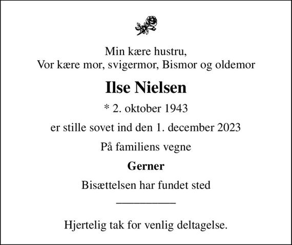 Min kære hustru, Vor kære mor, svigermor, Bismor og oldemor
Ilse Nielsen
* 2. oktober 1943
er stille sovet ind den 1. december 2023
På familiens vegne
Gerner
Bisættelsen har fundet sted __________  Hjertelig tak for venlig deltagelse.