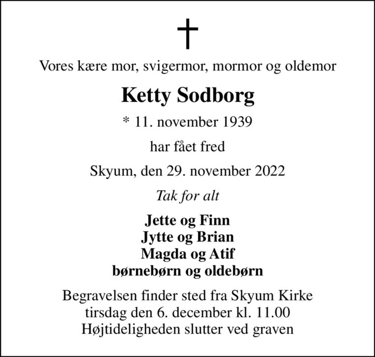 Vores kære mor, svigermor, mormor og oldemor
Ketty Sodborg
* 11. november 1939
har fået fred
Skyum, den 29. november 2022
Tak for alt
Jette og Finn Jytte og Brian Magda og Atif børnebørn og oldebørn
Begravelsen finder sted fra Skyum Kirke  tirsdag den 6. december kl. 11.00  Højtideligheden slutter ved graven