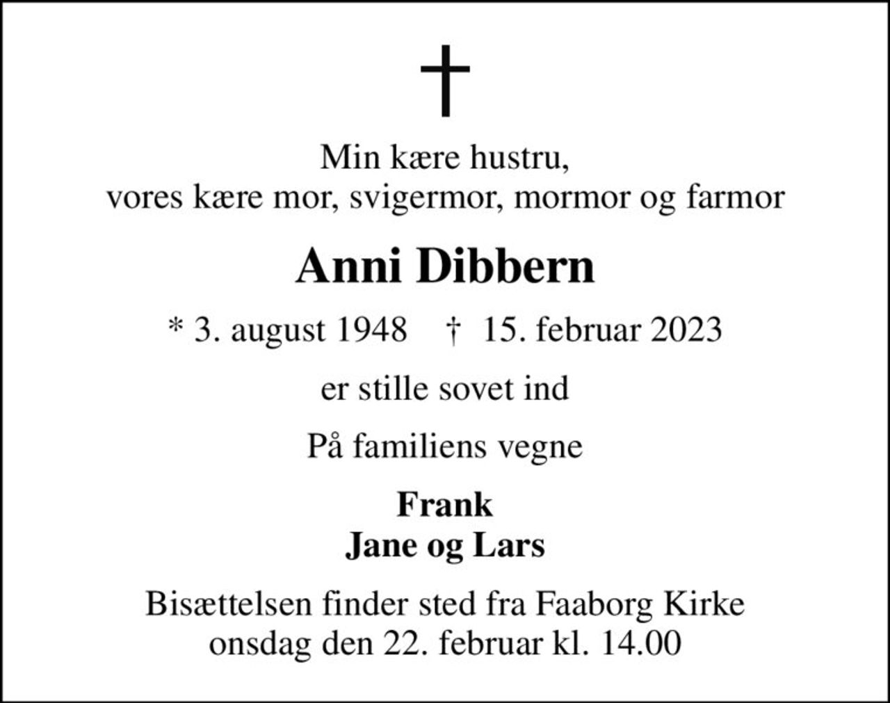 Min kære hustru, vores kære mor, svigermor, mormor og farmor
Anni Dibbern
* 3. august 1948    ✝ 15. februar 2023
er stille sovet ind
På familiens vegne
Frank Jane og Lars
Bisættelsen finder sted fra Faaborg Kirke  onsdag den 22. februar kl. 14.00