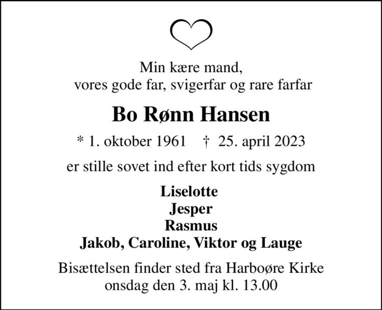 Min kære mand,  vores gode far, svigerfar og rare farfar
Bo Rønn Hansen
* 1. oktober 1961    ✝ 25. april 2023
er stille sovet ind efter kort tids sygdom
Liselotte  Jesper Rasmus Jakob, Caroline, Viktor og Lauge
Bisættelsen finder sted fra Harboøre Kirke  onsdag den 3. maj kl. 13.00