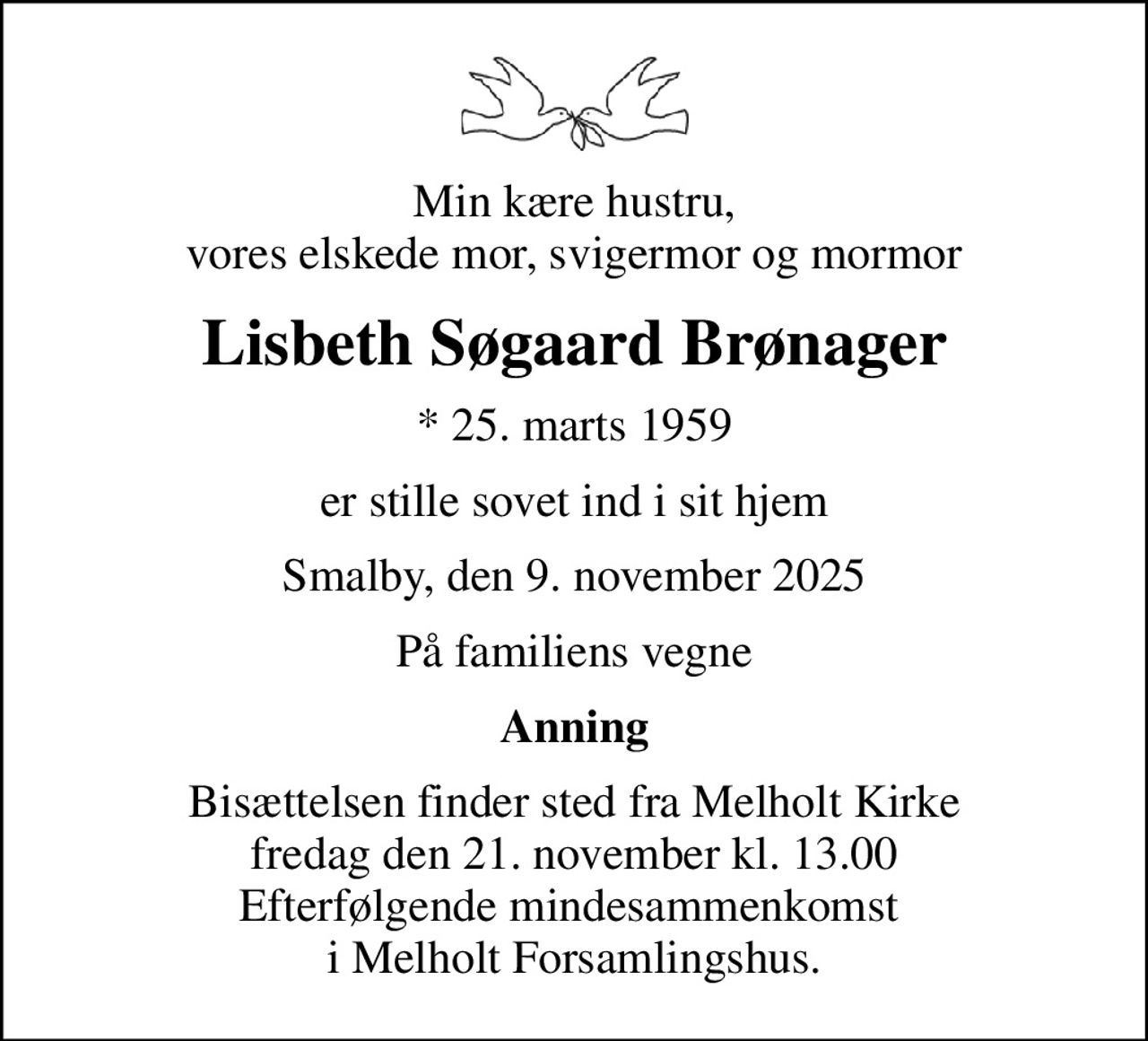 Min kære hustru, vores elskede mor, svigermor og mormor
Lisbeth Søgaard Brønager
* 25. marts 1959
er stille sovet ind i sit hjem
Smalby, den 9. november 2025
På familiens vegne
Anning
Bisættelsen finder sted fra Melholt Kirke  fredag den 21. november kl. 13.00  Efterfølgende mindesammenkomst  i Melholt Forsamlingshus.