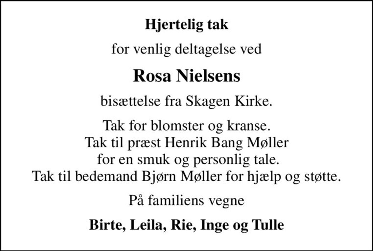 Hjertelig tak
for venlig deltagelse ved
Rosa Nielsens
bisættelse fra Skagen Kirke.
Tak for blomster og kranse. Tak til præst Henrik Bang Møller  for en smuk og personlig tale. Tak til bedemand Bjørn Møller for hjælp og støtte.
På familiens vegne
Birte, Leila, Rie, Inge og Tulle