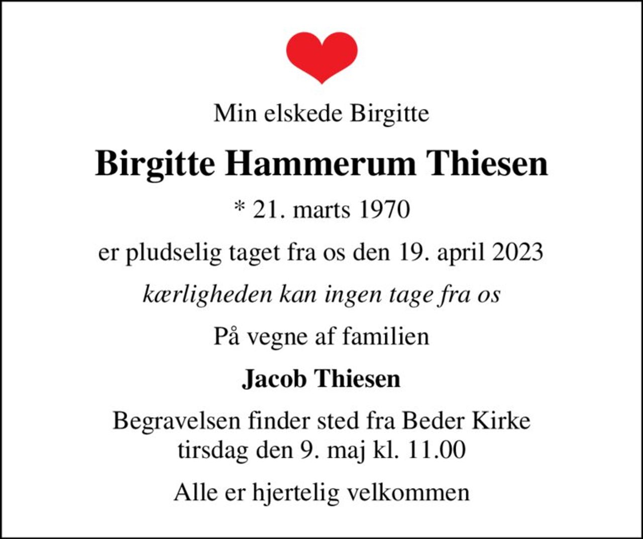 Min elskede Birgitte
Birgitte Hammerum Thiesen
* 21. marts 1970
er pludselig taget fra os den 19. april 2023
kærligheden kan ingen tage fra os
På vegne af familien
Jacob Thiesen
Begravelsen finder sted fra Beder Kirke  tirsdag den 9. maj kl. 11.00 
Alle er hjertelig velkommen
