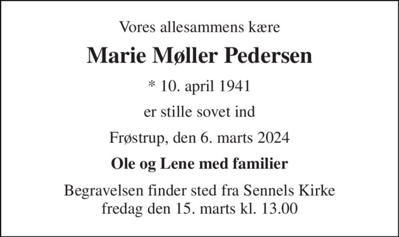 Vores allesammens kære 
Marie Møller Pedersen 
*​ 10. april 1941 
er stille sovet ind 
Frøstrup, den 6. marts 2024 
Ole og Lene med familier 
Begravelsen finder sted fra Sennels Kirke fredag den 15. marts kl. 13.00
