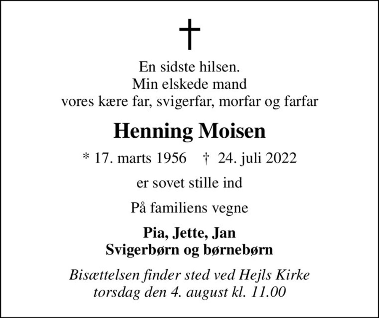 En sidste hilsen. Min elskede mand vores kære far, svigerfar, morfar og farfar
Henning Moisen
* 17. marts 1956    ✝ 24. juli 2022
er sovet stille ind
På familiens vegne
Pia, Jette, Jan Svigerbørn og børnebørn
Bisættelsen finder sted ved Hejls Kirke  torsdag den 4. august kl. 11.00