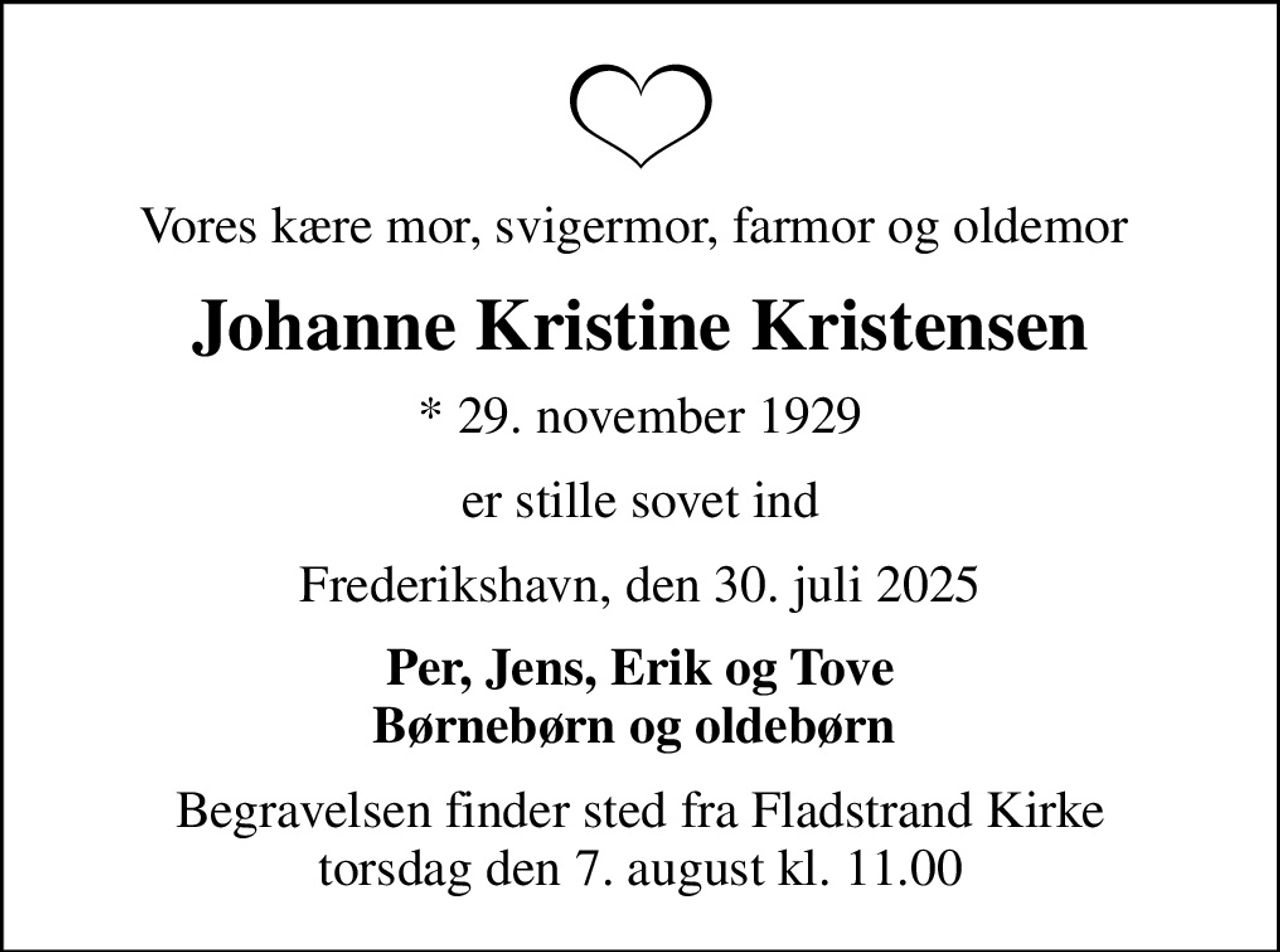 Vores kære mor, svigermor, farmor og oldemor 
Johanne Kristine Kristensen
* 29. november 1929
er stille sovet ind
Frederikshavn, den 30. juli 2025
Per, Jens, Erik og Tove Børnebørn og oldebørn 
Begravelsen finder sted fra Fladstrand Kirke  torsdag den 7. august kl. 11.00