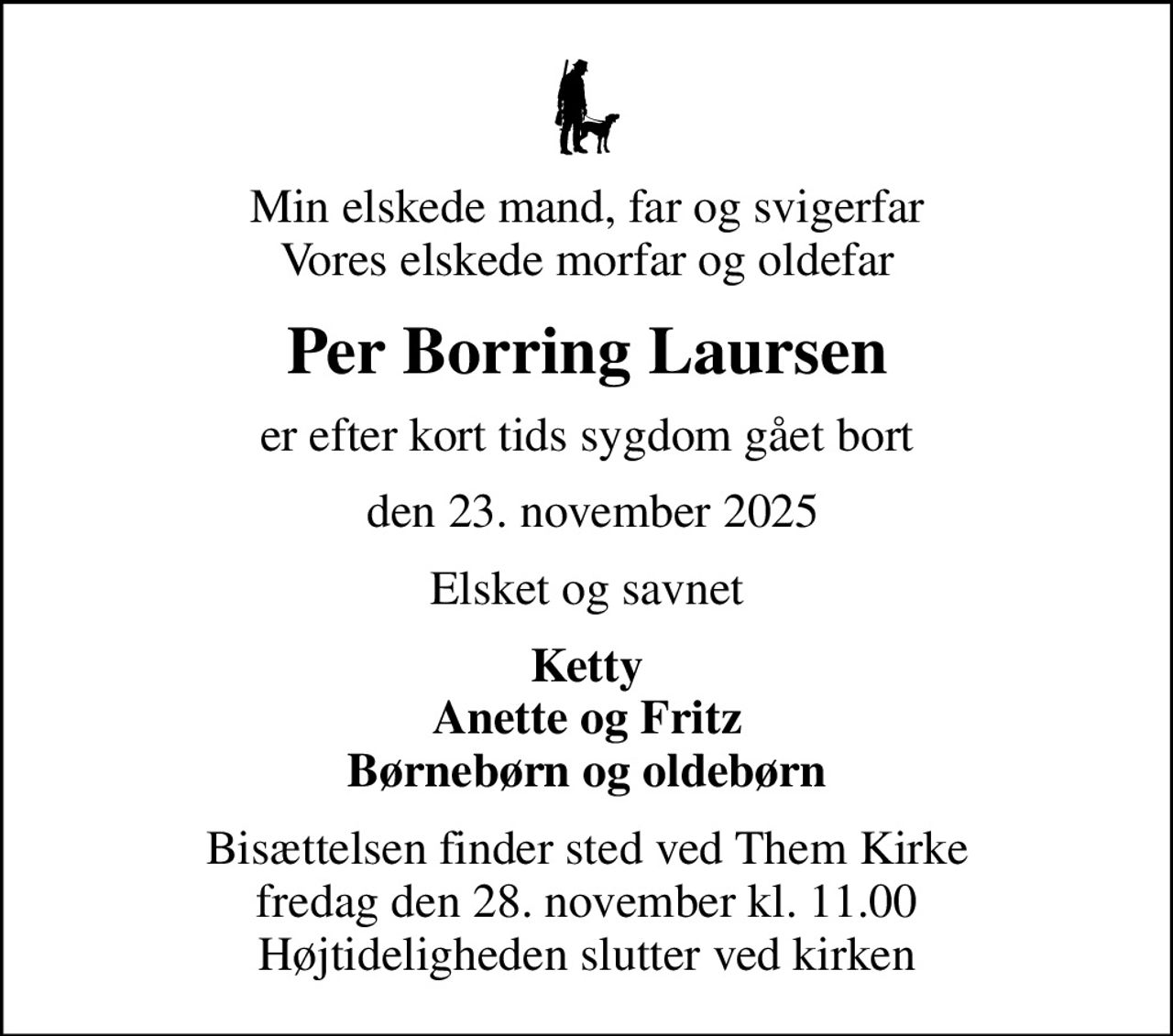 Min elskede mand, far og svigerfar Vores elskede morfar og oldefar
Per Borring Laursen
er efter kort tids sygdom gået bort
 den 23. november 2025
Elsket og savnet
Ketty Anette og Fritz Børnebørn og oldebørn
Bisættelsen finder sted ved Them Kirke  fredag den 28. november kl. 11.00  Højtideligheden slutter ved kirken