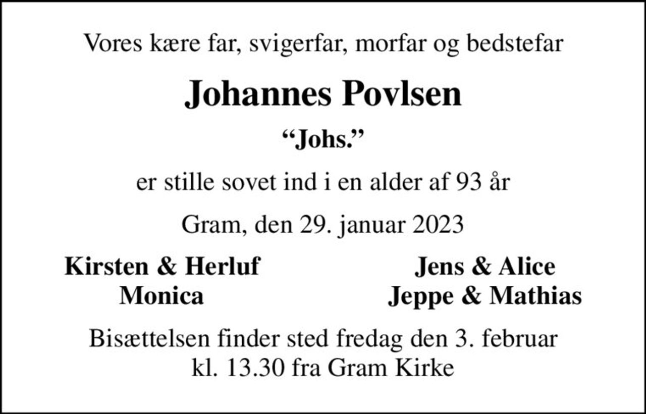 Vores kære far, svigerfar, morfar og bedstefar
Johannes Povlsen
Johs.
er stille sovet ind i en alder af 93 år
Gram, den 29. januar 2023
Kirsten & Herluf
Jens & Alice
Monica
Jeppe & Mathias
Bisættelsen finder sted fredag den 3. februar kl. 13.30 fra Gram Kirke