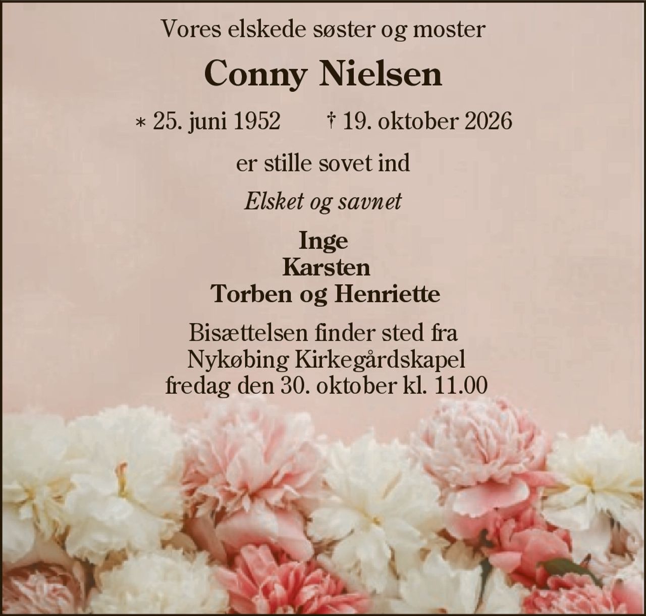 Vores elskede søster og moster 
Conny Nielsen 
* 25. juni 1952    ✝ 19. oktober 2026 
er stille sovet ind 
Elsket og savnet 
Inge Karsten Torben og Henriette 
Bisættelsen finder sted fra  Nykøbing Mors Kirkegårds Kapel fredag den 30. oktober kl. 11.00