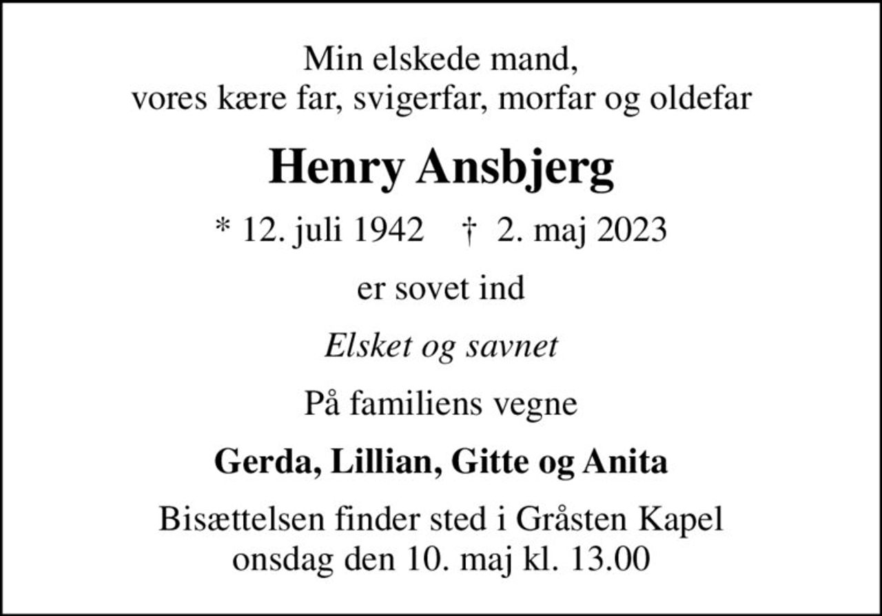 Min elskede mand, vores kære far, svigerfar, morfar og oldefar
Henry Ansbjerg
* 12. juli 1942    ✝ 2. maj 2023
er sovet ind
Elsket og savnet
På familiens vegne
Gerda, Lillian, Gitte og Anita
Bisættelsen finder sted i Gråsten Kapel  onsdag den 10. maj kl. 13.00