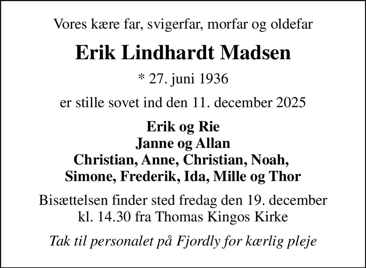 Vores kære far, svigerfar, morfar og oldefar
Erik Lindhardt Madsen
* 27. juni 1936
er stille sovet ind den 11. december 2025
Erik og Rie Janne og Allan Christian, Anne, Christian, Noah,  Simone, Frederik, Ida, Mille og Thor
Bisættelsen finder sted fredag den 19. december kl. 14.30 fra Thomas Kingos Kirke
Tak til personalet på Fjordly for kærlig pleje