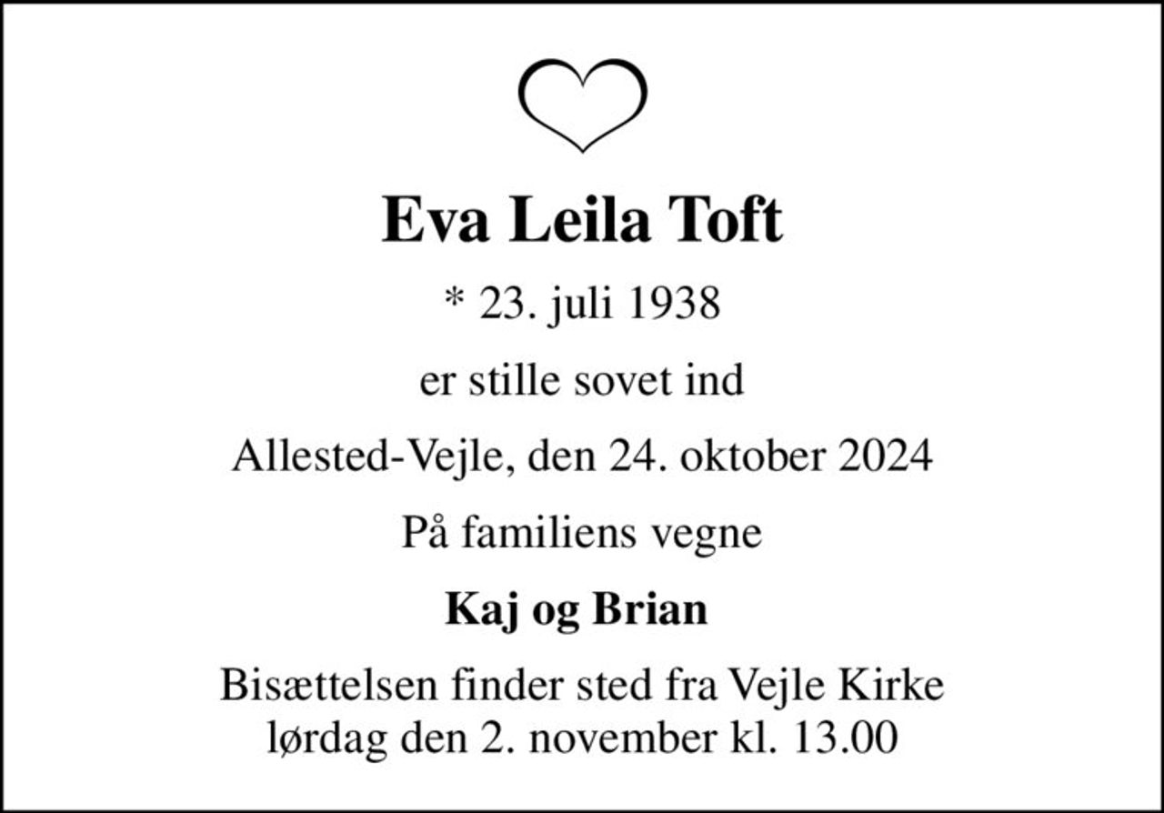 Eva Leila Toft
* 23. juli 1938
er stille sovet ind
Allested-Vejle, den 24. oktober 2024
På familiens vegne
Kaj og Brian 
Bisættelsen finder sted fra Vejle Kirke  lørdag den 2. november kl. 13.00