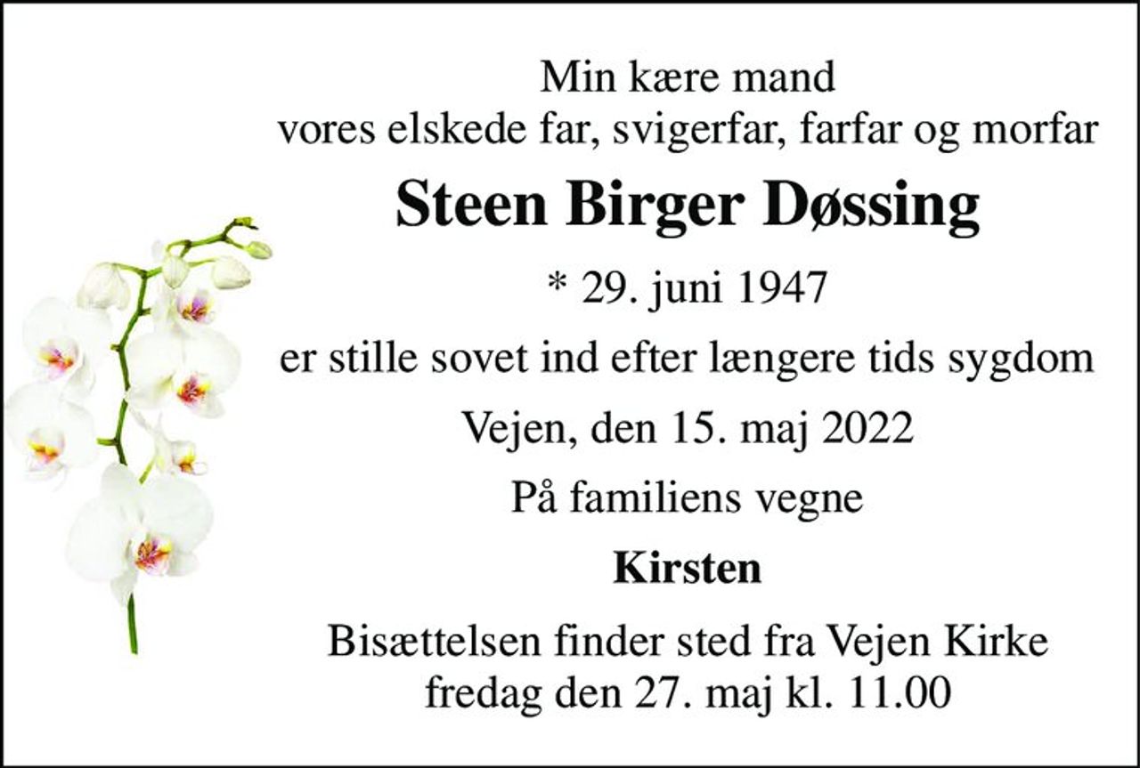 Min kære mand vores elskede far, svigerfar, farfar og morfar 
Steen Birger Døssing 
*​ 29. juni 1947 
er stille sovet ind efter længere tids sygdom 
Vejen, den 15. maj 2022 
På familiens vegne 
Kirsten 
Bisættelsen finder sted fra Vejen Kirke fredag den 27. maj kl. 11.00