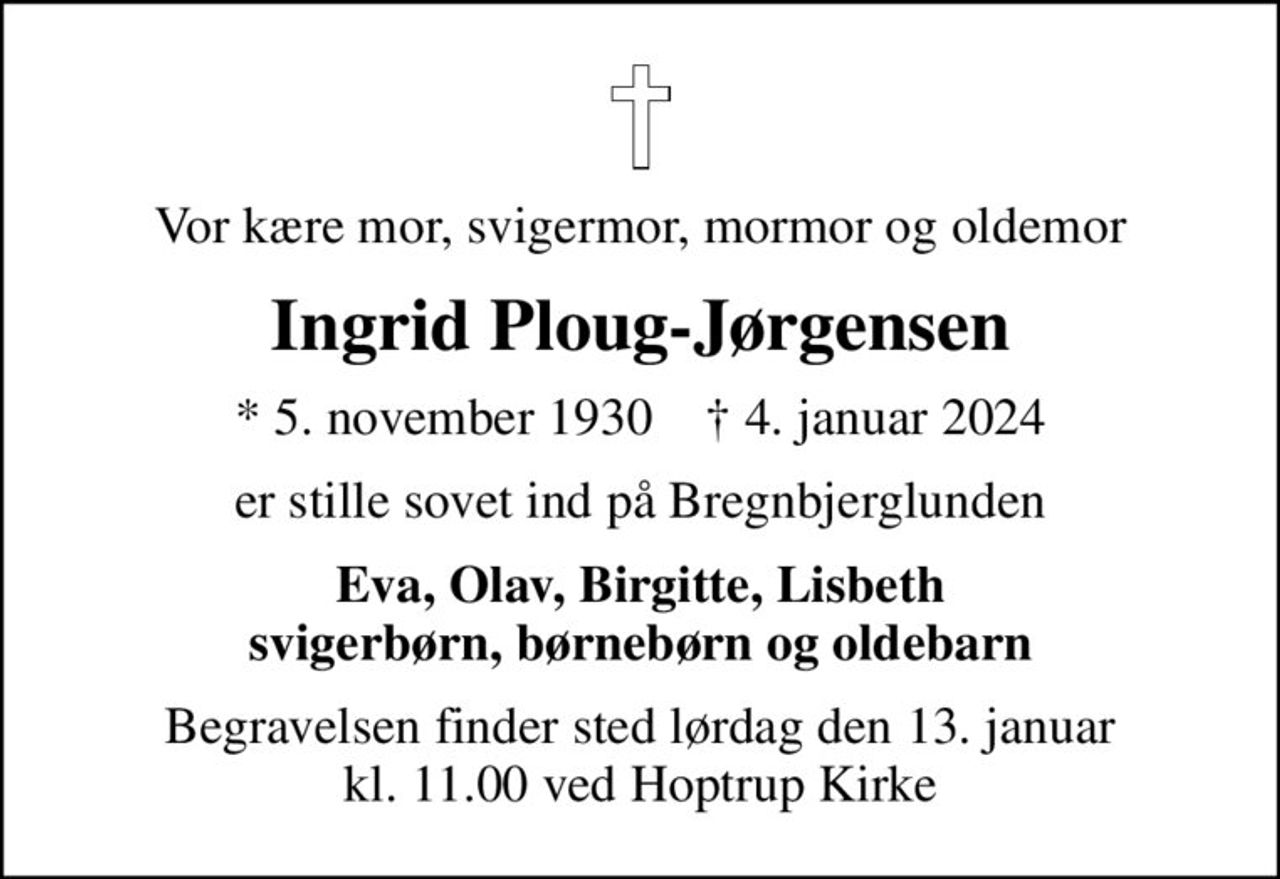 Vor kære mor, svigermor, mormor og oldemor
Ingrid Ploug-Jørgensen
* 5. november 1930    ✝ 4. januar 2024
er stille sovet ind på Bregnbjerglunden
Eva, Olav, Birgitte, Lisbeth svigerbørn, børnebørn og oldebarn
Begravelsen finder sted lørdag den 13. januar kl. 11.00 ved Hoptrup Kirke