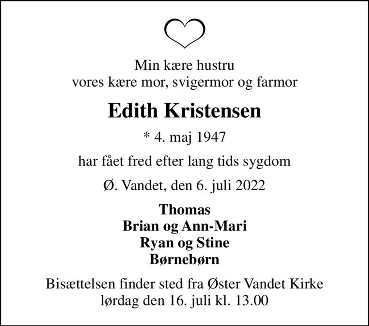 Min kære hustru vores kære mor, svigermor og farmor
Edith Kristensen
* 4. maj 1947
har fået fred efter lang tids sygdom
Ø. Vandet, den 6. juli 2022
Thomas Brian og Ann-Mari Ryan og Stine Børnebørn
Bisættelsen finder sted fra Øster Vandet Kirke  lørdag den 16. juli kl. 13.00