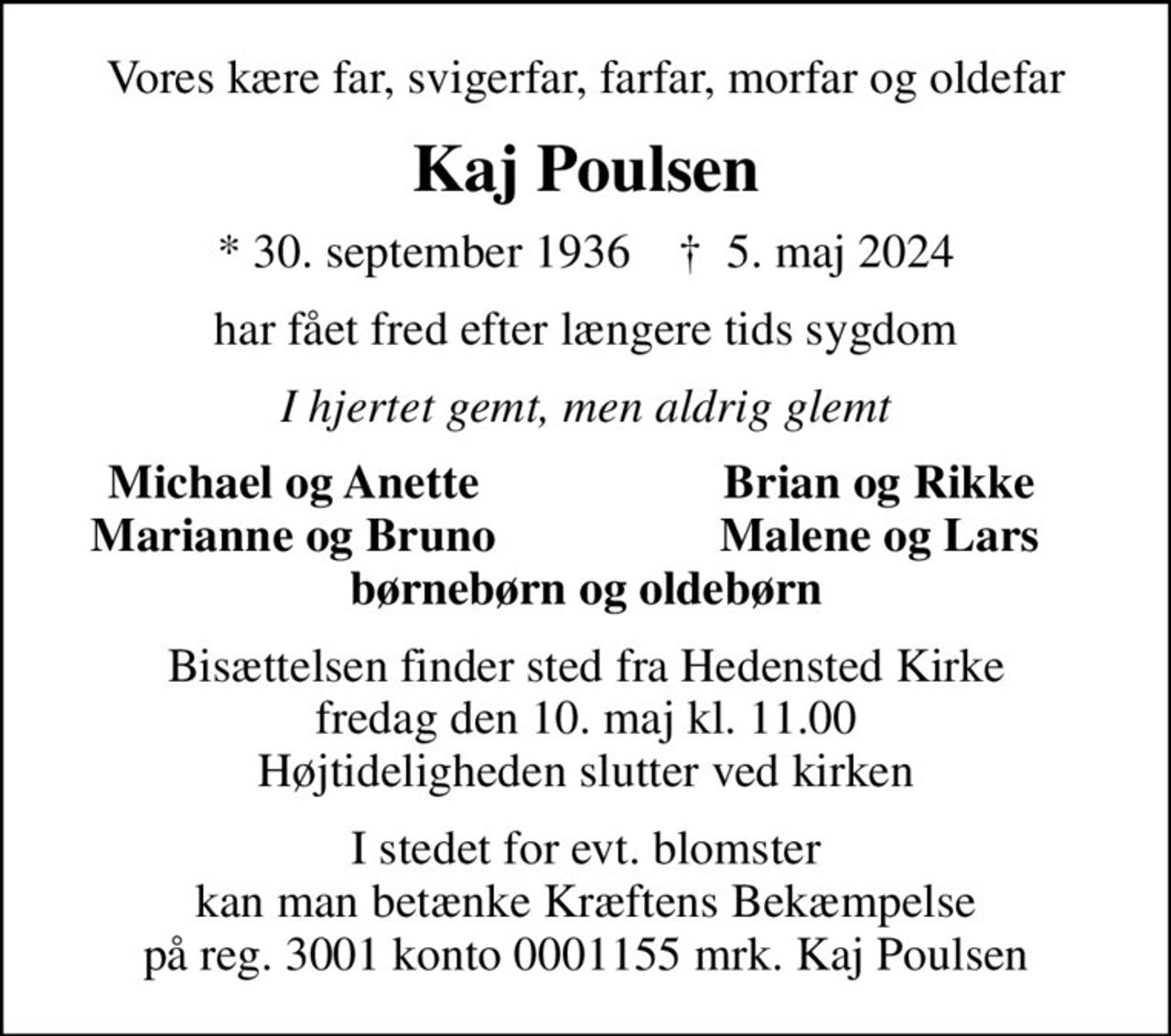 Vores kære far, svigerfar, farfar, morfar og oldefar
Kaj Poulsen
* 30. september 1936    ✝ 5. maj 2024
har fået fred efter længere tids sygdom
I hjertet gemt, men aldrig glemt
Michael og Anette
Brian og Rikke
Marianne og Bruno
Malene og Lars
Bisættelsen finder sted fra Hedensted Kirke  fredag den 10. maj kl. 11.00  Højtideligheden slutter ved kirken
I stedet for evt. blomster kan man betænke
					Kræftens Bekæmpelse reg.3001konto0001155mrk. Kaj
					Poulsen
I stedet for evt. blomster kan man betænke Kræftens Bekæmpelse på reg. 3001 konto 0001155 mrk. Kaj Poulsen