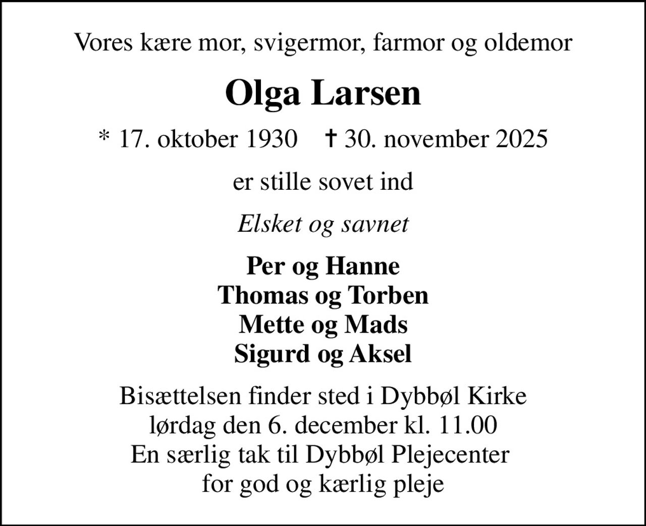 Vores kære mor, svigermor, farmor og oldemor
Olga Larsen
* 17. oktober 1930    ✝ 30. november 2025
er stille sovet ind
Elsket og savnet
Per og Hanne Thomas og Torben Mette og Mads Sigurd og Aksel
Bisættelsen finder sted i Dybbøl Kirke  lørdag den 6. december kl. 11.00  En særlig tak til Dybbøl Plejecenter  for god og kærlig pleje