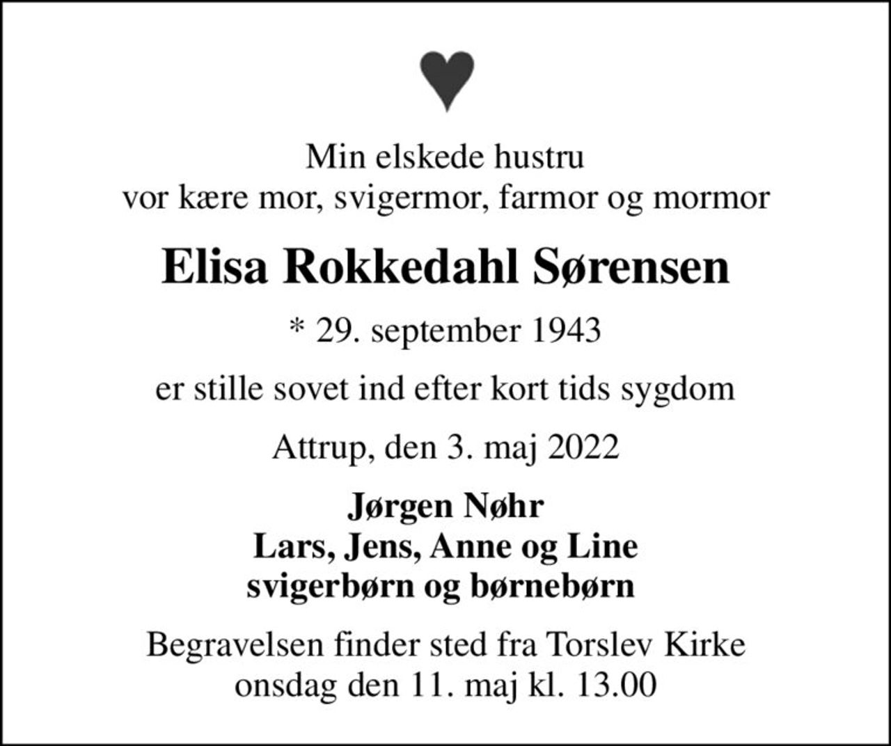 Min elskede hustru vor kære mor, svigermor, farmor og mormor
Elisa Rokkedahl Sørensen
* 29. september 1943
er stille sovet ind efter kort tids sygdom
Attrup, den 3. maj 2022
Jørgen Nøhr Lars, Jens, Anne og Line svigerbørn og børnebørn 
Begravelsen finder sted fra Torslev Kirke  onsdag den 11. maj kl. 13.00