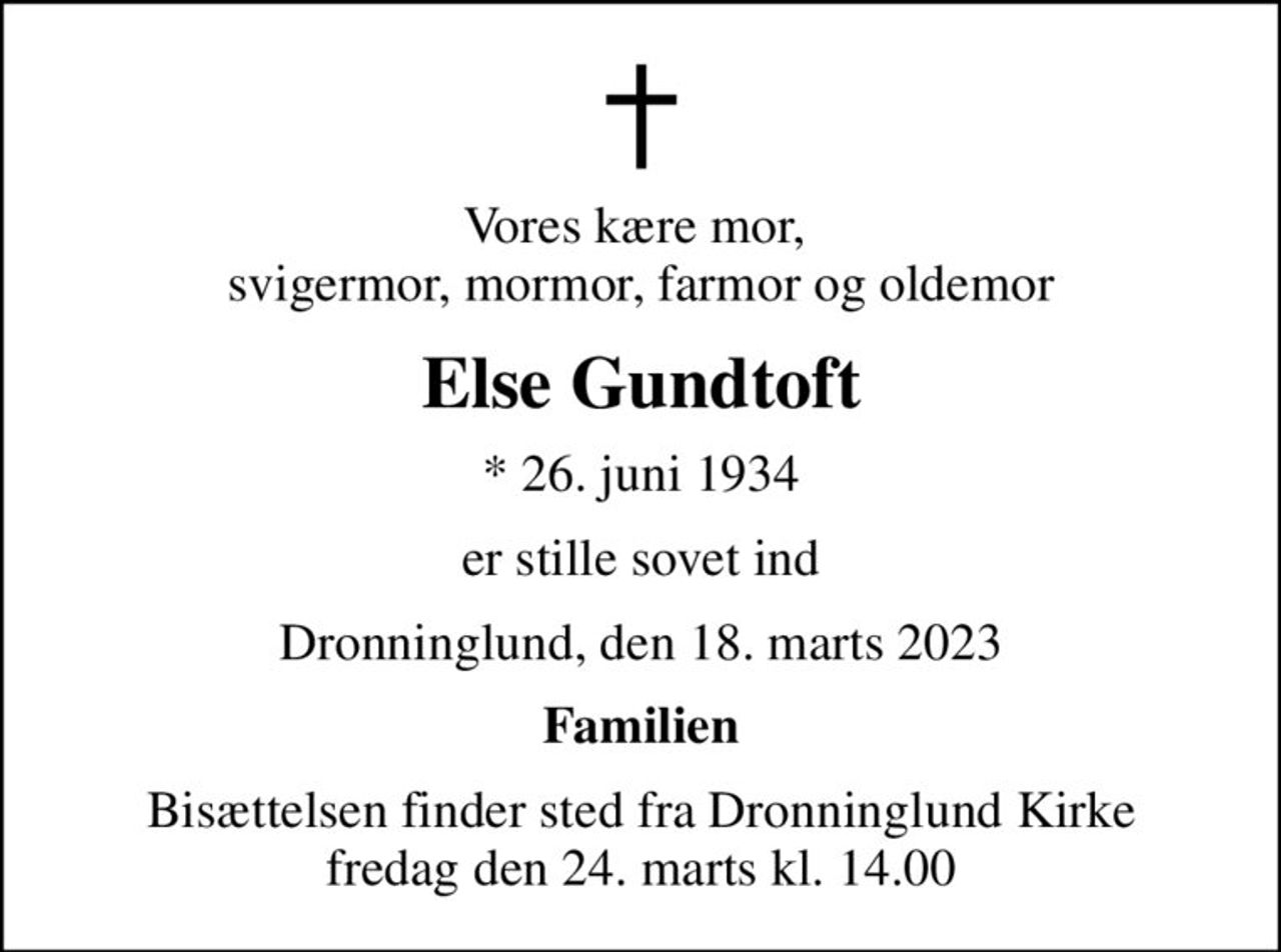 Vores kære mor,  svigermor, mormor, farmor og oldemor
Else Gundtoft
* 26. juni 1934
er stille sovet ind
Dronninglund, den 18. marts 2023
Familien
Bisættelsen finder sted fra Dronninglund Kirke  fredag den 24. marts kl. 14.00