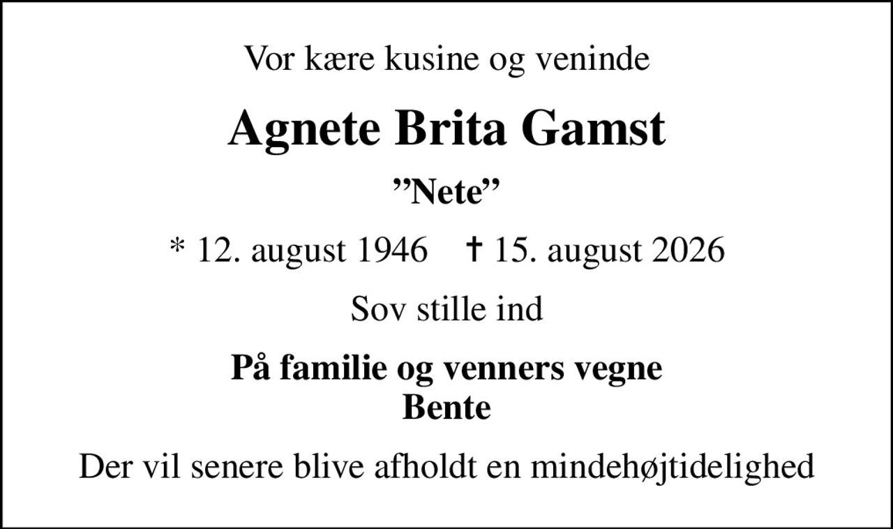 Vor kære kusine og veninde
Agnete Brita Gamst
Nete
* 12. august 1946    ✝ 15. august 2026
Sov stille ind
På familie og venners vegne Bente
Der vil senere blive afholdt en mindehøjtidelighed