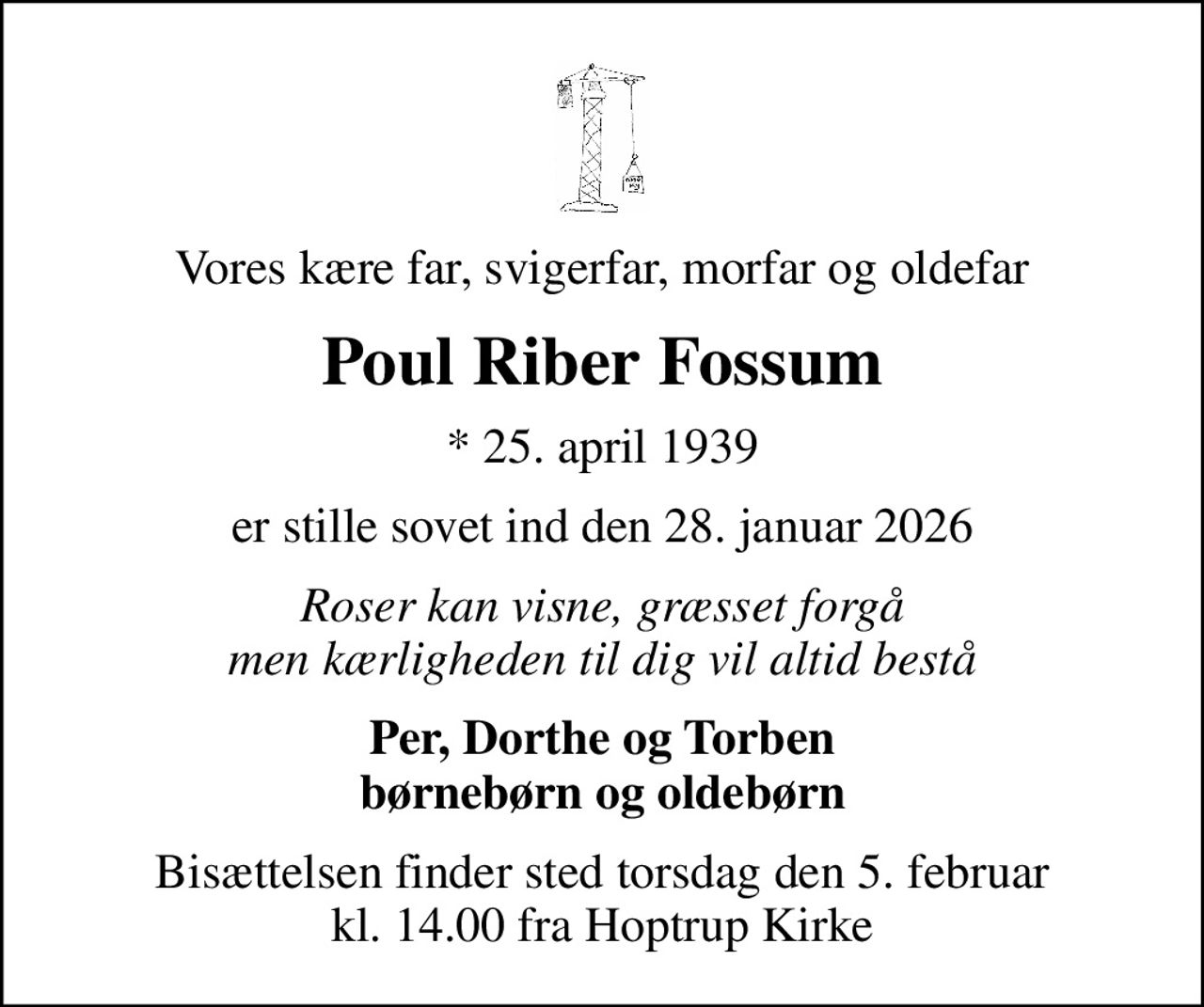 Vores kære far, svigerfar, morfar og oldefar
Poul Riber Fossum
* 25. april 1939
er stille sovet ind den 28. januar 2026
Roser kan visne, græsset forgå men kærligheden til dig vil altid bestå
Per, Dorthe og Torben børnebørn og oldebørn
Bisættelsen finder sted torsdag den 5. februar kl. 14.00 fra Hoptrup Kirke