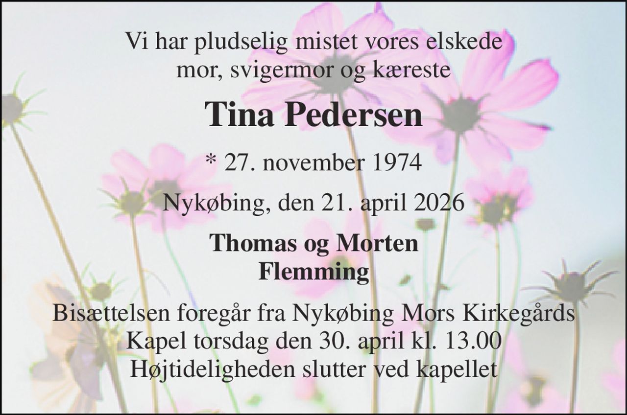 Vi har pludselig mistet vores elskede mor, svigermor og kæreste 
Tina Pedersen 
*​ 27. november 1974 
Nykøbing, den 21. april 2026 
Thomas og Morten Flemming 
Bisættelsen foregår fra Nykøbing Mors Kirkegårds Kapel torsdag den 30. april kl. 13.00 Højtideligheden slutter ved kapellet