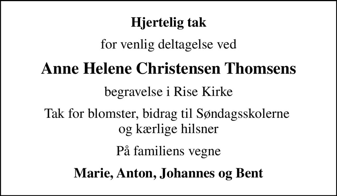 Hjertelig tak
for venlig deltagelse ved
Anne Helene Christensen Thomsens
begravelse i Rise Kirke
Tak for blomster, bidrag til Søndagsskolerne  og kærlige hilsner
På familiens vegne
Marie, Anton, Johannes og Bent
