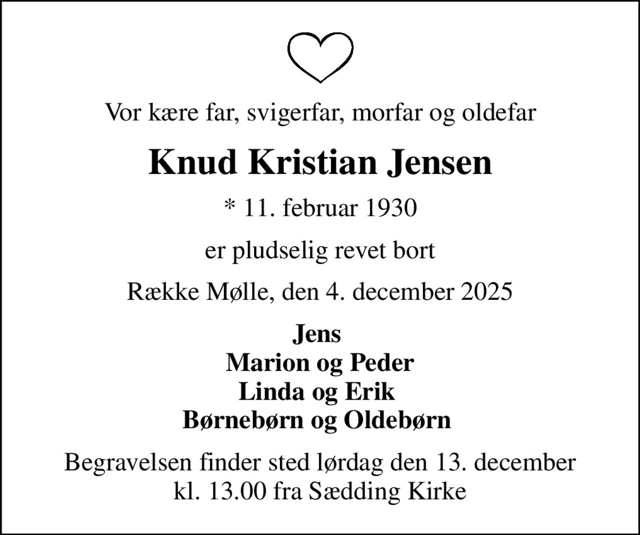 Vor kære far, svigerfar, morfar og oldefar
Knud Kristian Jensen
* 11. februar 1930
er pludselig revet bort
Række Mølle, den 4. december 2025
Jens  Marion og Peder Linda og Erik  Børnebørn og Oldebørn 
Begravelsen finder sted lørdag den 13. december kl. 13.00 fra Sædding Kirke