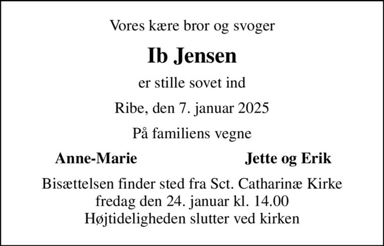 Vores kære bror og svoger
Ib Jensen
er stille sovet ind
Ribe, den 7. januar 2025
På familiens vegne
Anne-Marie
Jette og Erik
Bisættelsen finder sted fra Sct. Catharinæ Kirke  fredag den 24. januar kl. 14.00  Højtideligheden slutter ved kirken