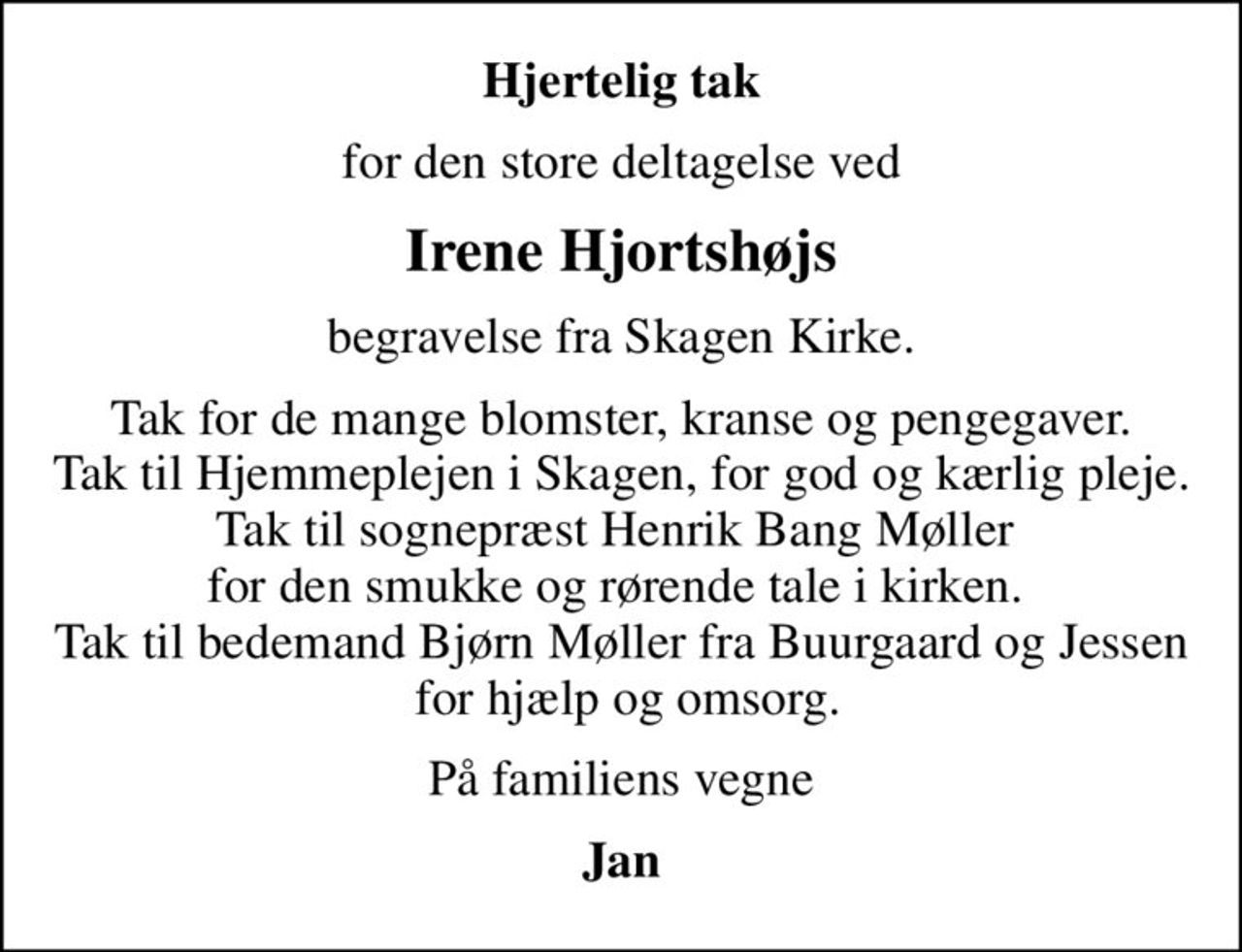 Hjertelig tak
for den store deltagelse ved
Irene Hjortshøjs
begravelse fra Skagen Kirke.
Tak for de mange blomster, kranse og pengegaver. Tak til Hjemmeplejen i Skagen, for god og kærlig pleje. Tak til sognepræst Henrik Bang Møller  for den smukke og rørende tale i kirken.  Tak til bedemand Bjørn Møller fra Buurgaard og Jessen  for hjælp og omsorg.
På familiens vegne
Jan