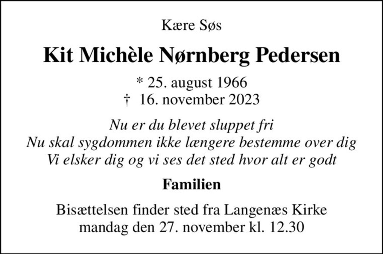 Kære Søs
Kit Michèle Nørnberg Pedersen
* 25. august 1966
						✝ 16. november 2023
Nu er du blevet sluppet fri Nu skal sygdommen ikke længere bestemme over dig Vi elsker dig og vi ses det sted hvor alt er godt
Familien
Bisættelsen finder sted fra Langenæs Kirke  mandag den 27. november kl. 12.30