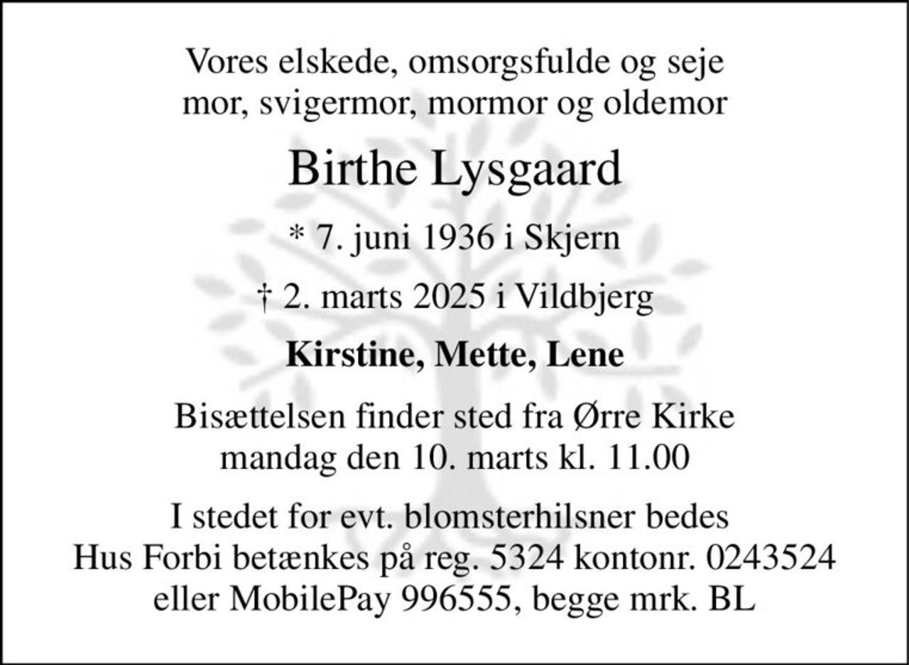 Vores elskede, omsorgsfulde og seje mor, svigermor, mormor og oldemor 
Birthe Lysgaard 
★ 7. juni 1936 i Skjern 
✝ 2. marts 2025 i Vildbjerg 
Kirstine, Mette, Lene 
Bisættelsen​ finder sted fra Ørre Kirke​ mandag den 10. marts​ kl. 11.00 
I stedet for evt. blomsterhilsner bedes  Hus Forbi betænkes på reg. 5324 kontonr. 0243524 eller MobilePay 996555, begge mrk. BL