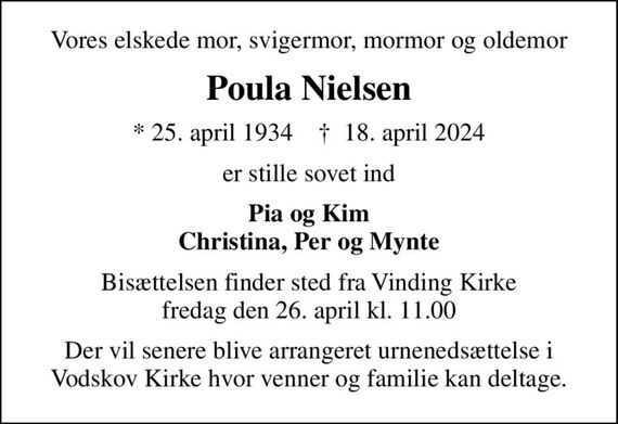 Vores elskede mor, svigermor, mormor og oldemor
Poula Nielsen
* 25. april 1934    &#x271d; 18. april 2024
er stille sovet ind
Pia og Kim Christina, Per og Mynte
Bisættelsen finder sted fra Vinding Kirke  fredag den 26. april kl. 11.00 
Der vil senere blive arrangeret urnenedsættelse i Vodskov Kirke hvor venner og familie kan deltage.